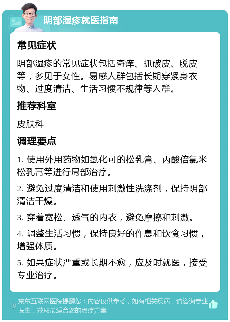 阴部湿疹就医指南 常见症状 阴部湿疹的常见症状包括奇痒、抓破皮、脱皮等，多见于女性。易感人群包括长期穿紧身衣物、过度清洁、生活习惯不规律等人群。 推荐科室 皮肤科 调理要点 1. 使用外用药物如氢化可的松乳膏、丙酸倍氯米松乳膏等进行局部治疗。 2. 避免过度清洁和使用刺激性洗涤剂，保持阴部清洁干燥。 3. 穿着宽松、透气的内衣，避免摩擦和刺激。 4. 调整生活习惯，保持良好的作息和饮食习惯，增强体质。 5. 如果症状严重或长期不愈，应及时就医，接受专业治疗。