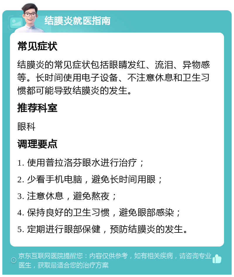 结膜炎就医指南 常见症状 结膜炎的常见症状包括眼睛发红、流泪、异物感等。长时间使用电子设备、不注意休息和卫生习惯都可能导致结膜炎的发生。 推荐科室 眼科 调理要点 1. 使用普拉洛芬眼水进行治疗； 2. 少看手机电脑，避免长时间用眼； 3. 注意休息，避免熬夜； 4. 保持良好的卫生习惯，避免眼部感染； 5. 定期进行眼部保健，预防结膜炎的发生。