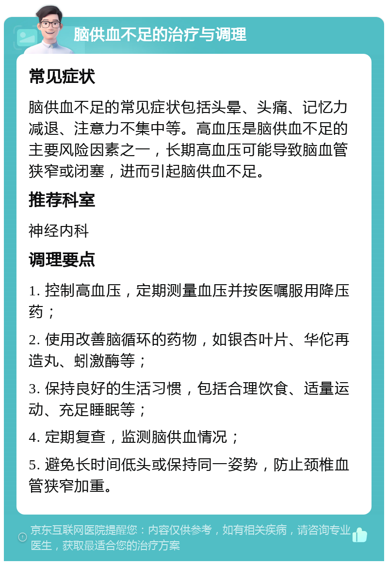 脑供血不足的治疗与调理 常见症状 脑供血不足的常见症状包括头晕、头痛、记忆力减退、注意力不集中等。高血压是脑供血不足的主要风险因素之一，长期高血压可能导致脑血管狭窄或闭塞，进而引起脑供血不足。 推荐科室 神经内科 调理要点 1. 控制高血压，定期测量血压并按医嘱服用降压药； 2. 使用改善脑循环的药物，如银杏叶片、华佗再造丸、蚓激酶等； 3. 保持良好的生活习惯，包括合理饮食、适量运动、充足睡眠等； 4. 定期复查，监测脑供血情况； 5. 避免长时间低头或保持同一姿势，防止颈椎血管狭窄加重。