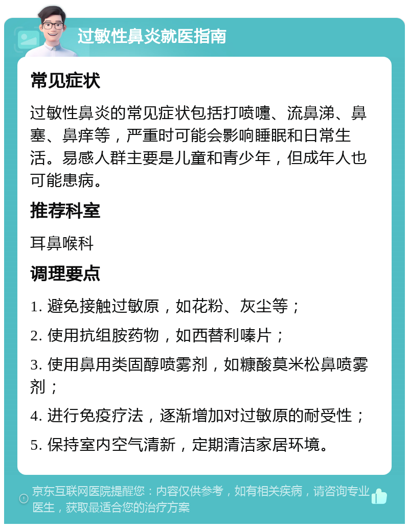 过敏性鼻炎就医指南 常见症状 过敏性鼻炎的常见症状包括打喷嚏、流鼻涕、鼻塞、鼻痒等，严重时可能会影响睡眠和日常生活。易感人群主要是儿童和青少年，但成年人也可能患病。 推荐科室 耳鼻喉科 调理要点 1. 避免接触过敏原，如花粉、灰尘等； 2. 使用抗组胺药物，如西替利嗪片； 3. 使用鼻用类固醇喷雾剂，如糠酸莫米松鼻喷雾剂； 4. 进行免疫疗法，逐渐增加对过敏原的耐受性； 5. 保持室内空气清新，定期清洁家居环境。