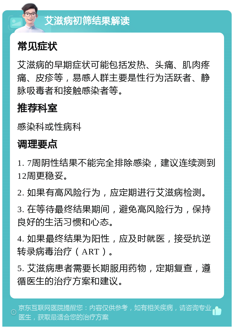 艾滋病初筛结果解读 常见症状 艾滋病的早期症状可能包括发热、头痛、肌肉疼痛、皮疹等，易感人群主要是性行为活跃者、静脉吸毒者和接触感染者等。 推荐科室 感染科或性病科 调理要点 1. 7周阴性结果不能完全排除感染，建议连续测到12周更稳妥。 2. 如果有高风险行为，应定期进行艾滋病检测。 3. 在等待最终结果期间，避免高风险行为，保持良好的生活习惯和心态。 4. 如果最终结果为阳性，应及时就医，接受抗逆转录病毒治疗（ART）。 5. 艾滋病患者需要长期服用药物，定期复查，遵循医生的治疗方案和建议。