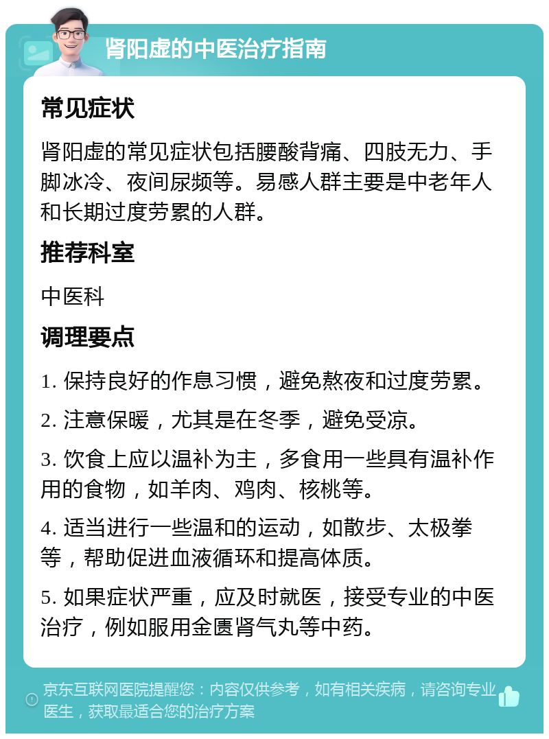 肾阳虚的中医治疗指南 常见症状 肾阳虚的常见症状包括腰酸背痛、四肢无力、手脚冰冷、夜间尿频等。易感人群主要是中老年人和长期过度劳累的人群。 推荐科室 中医科 调理要点 1. 保持良好的作息习惯，避免熬夜和过度劳累。 2. 注意保暖，尤其是在冬季，避免受凉。 3. 饮食上应以温补为主，多食用一些具有温补作用的食物，如羊肉、鸡肉、核桃等。 4. 适当进行一些温和的运动，如散步、太极拳等，帮助促进血液循环和提高体质。 5. 如果症状严重，应及时就医，接受专业的中医治疗，例如服用金匮肾气丸等中药。