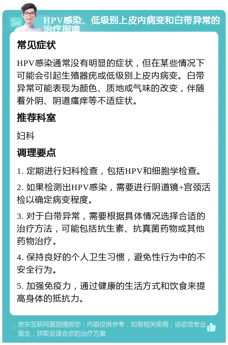 HPV感染、低级别上皮内病变和白带异常的治疗指南 常见症状 HPV感染通常没有明显的症状，但在某些情况下可能会引起生殖器疣或低级别上皮内病变。白带异常可能表现为颜色、质地或气味的改变，伴随着外阴、阴道瘙痒等不适症状。 推荐科室 妇科 调理要点 1. 定期进行妇科检查，包括HPV和细胞学检查。 2. 如果检测出HPV感染，需要进行阴道镜+宫颈活检以确定病变程度。 3. 对于白带异常，需要根据具体情况选择合适的治疗方法，可能包括抗生素、抗真菌药物或其他药物治疗。 4. 保持良好的个人卫生习惯，避免性行为中的不安全行为。 5. 加强免疫力，通过健康的生活方式和饮食来提高身体的抵抗力。