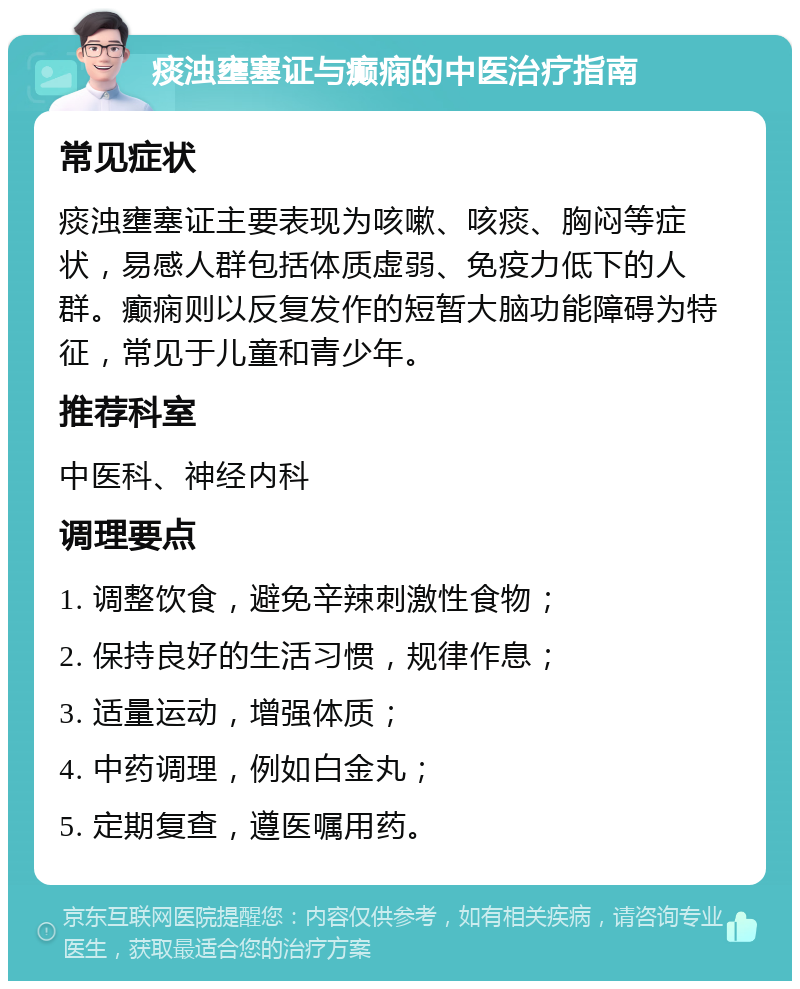 痰浊壅塞证与癫痫的中医治疗指南 常见症状 痰浊壅塞证主要表现为咳嗽、咳痰、胸闷等症状，易感人群包括体质虚弱、免疫力低下的人群。癫痫则以反复发作的短暂大脑功能障碍为特征，常见于儿童和青少年。 推荐科室 中医科、神经内科 调理要点 1. 调整饮食，避免辛辣刺激性食物； 2. 保持良好的生活习惯，规律作息； 3. 适量运动，增强体质； 4. 中药调理，例如白金丸； 5. 定期复查，遵医嘱用药。