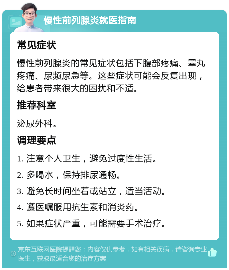 慢性前列腺炎就医指南 常见症状 慢性前列腺炎的常见症状包括下腹部疼痛、睪丸疼痛、尿频尿急等。这些症状可能会反复出现，给患者带来很大的困扰和不适。 推荐科室 泌尿外科。 调理要点 1. 注意个人卫生，避免过度性生活。 2. 多喝水，保持排尿通畅。 3. 避免长时间坐着或站立，适当活动。 4. 遵医嘱服用抗生素和消炎药。 5. 如果症状严重，可能需要手术治疗。