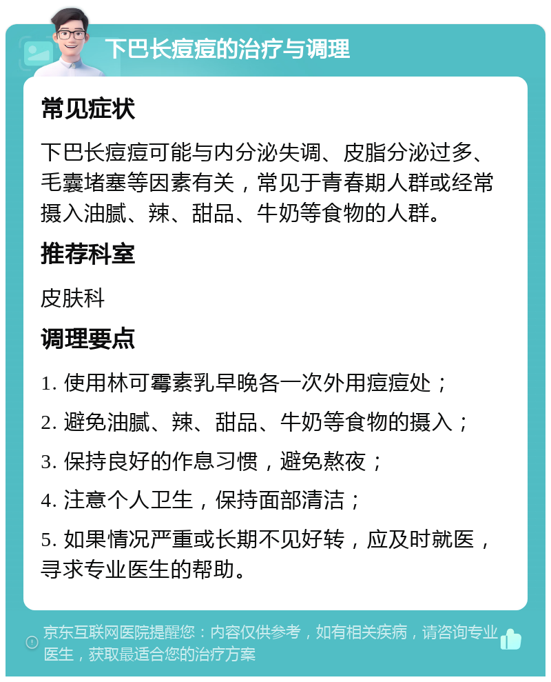 下巴长痘痘的治疗与调理 常见症状 下巴长痘痘可能与内分泌失调、皮脂分泌过多、毛囊堵塞等因素有关，常见于青春期人群或经常摄入油腻、辣、甜品、牛奶等食物的人群。 推荐科室 皮肤科 调理要点 1. 使用林可霉素乳早晚各一次外用痘痘处； 2. 避免油腻、辣、甜品、牛奶等食物的摄入； 3. 保持良好的作息习惯，避免熬夜； 4. 注意个人卫生，保持面部清洁； 5. 如果情况严重或长期不见好转，应及时就医，寻求专业医生的帮助。