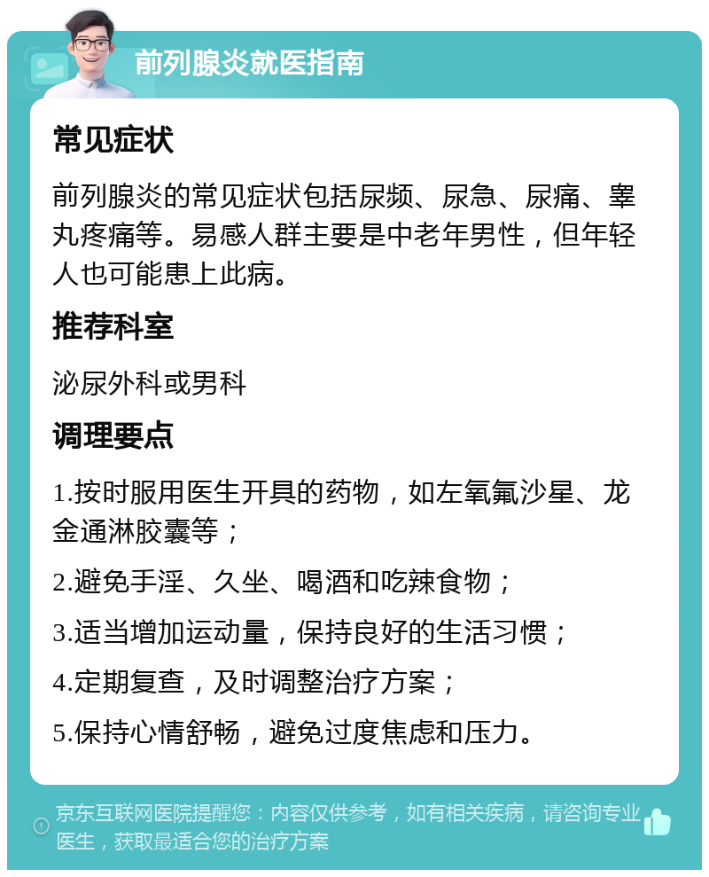 前列腺炎就医指南 常见症状 前列腺炎的常见症状包括尿频、尿急、尿痛、睾丸疼痛等。易感人群主要是中老年男性，但年轻人也可能患上此病。 推荐科室 泌尿外科或男科 调理要点 1.按时服用医生开具的药物，如左氧氟沙星、龙金通淋胶囊等； 2.避免手淫、久坐、喝酒和吃辣食物； 3.适当增加运动量，保持良好的生活习惯； 4.定期复查，及时调整治疗方案； 5.保持心情舒畅，避免过度焦虑和压力。