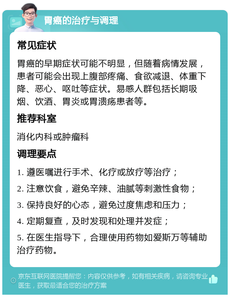 胃癌的治疗与调理 常见症状 胃癌的早期症状可能不明显，但随着病情发展，患者可能会出现上腹部疼痛、食欲减退、体重下降、恶心、呕吐等症状。易感人群包括长期吸烟、饮酒、胃炎或胃溃疡患者等。 推荐科室 消化内科或肿瘤科 调理要点 1. 遵医嘱进行手术、化疗或放疗等治疗； 2. 注意饮食，避免辛辣、油腻等刺激性食物； 3. 保持良好的心态，避免过度焦虑和压力； 4. 定期复查，及时发现和处理并发症； 5. 在医生指导下，合理使用药物如爱斯万等辅助治疗药物。