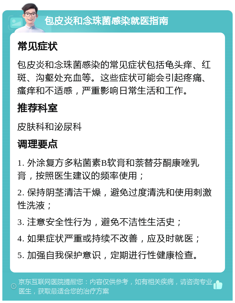 包皮炎和念珠菌感染就医指南 常见症状 包皮炎和念珠菌感染的常见症状包括龟头痒、红斑、沟壑处充血等。这些症状可能会引起疼痛、瘙痒和不适感，严重影响日常生活和工作。 推荐科室 皮肤科和泌尿科 调理要点 1. 外涂复方多粘菌素B软膏和萘替芬酮康唑乳膏，按照医生建议的频率使用； 2. 保持阴茎清洁干燥，避免过度清洗和使用刺激性洗液； 3. 注意安全性行为，避免不洁性生活史； 4. 如果症状严重或持续不改善，应及时就医； 5. 加强自我保护意识，定期进行性健康检查。