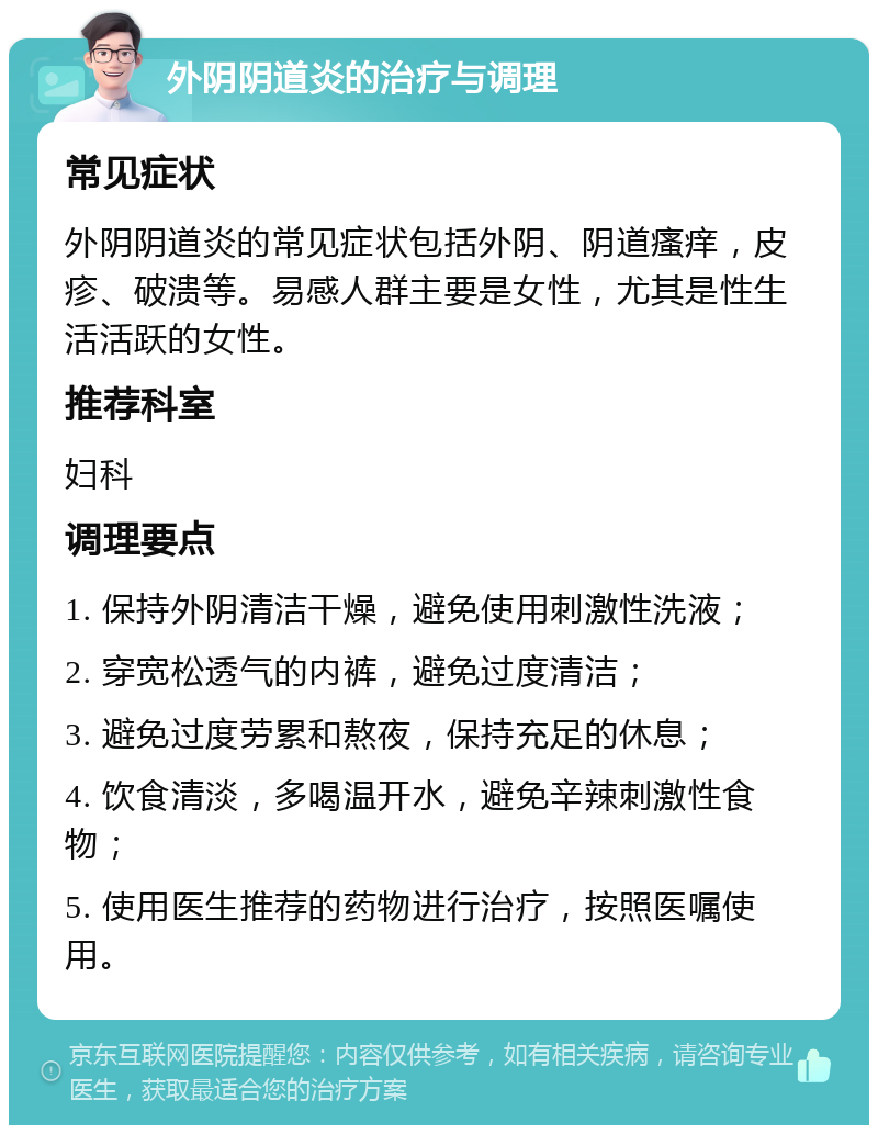 外阴阴道炎的治疗与调理 常见症状 外阴阴道炎的常见症状包括外阴、阴道瘙痒，皮疹、破溃等。易感人群主要是女性，尤其是性生活活跃的女性。 推荐科室 妇科 调理要点 1. 保持外阴清洁干燥，避免使用刺激性洗液； 2. 穿宽松透气的内裤，避免过度清洁； 3. 避免过度劳累和熬夜，保持充足的休息； 4. 饮食清淡，多喝温开水，避免辛辣刺激性食物； 5. 使用医生推荐的药物进行治疗，按照医嘱使用。