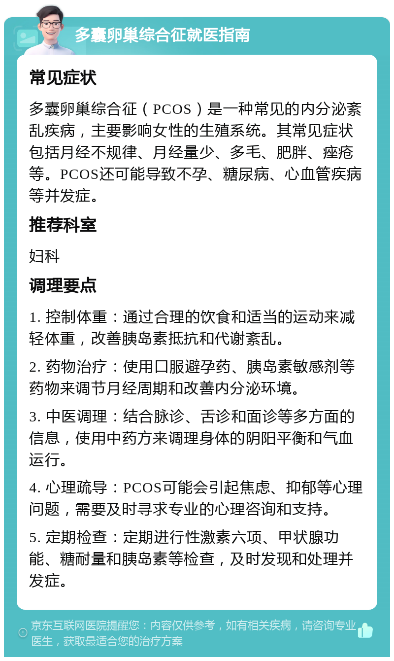 多囊卵巢综合征就医指南 常见症状 多囊卵巢综合征（PCOS）是一种常见的内分泌紊乱疾病，主要影响女性的生殖系统。其常见症状包括月经不规律、月经量少、多毛、肥胖、痤疮等。PCOS还可能导致不孕、糖尿病、心血管疾病等并发症。 推荐科室 妇科 调理要点 1. 控制体重：通过合理的饮食和适当的运动来减轻体重，改善胰岛素抵抗和代谢紊乱。 2. 药物治疗：使用口服避孕药、胰岛素敏感剂等药物来调节月经周期和改善内分泌环境。 3. 中医调理：结合脉诊、舌诊和面诊等多方面的信息，使用中药方来调理身体的阴阳平衡和气血运行。 4. 心理疏导：PCOS可能会引起焦虑、抑郁等心理问题，需要及时寻求专业的心理咨询和支持。 5. 定期检查：定期进行性激素六项、甲状腺功能、糖耐量和胰岛素等检查，及时发现和处理并发症。