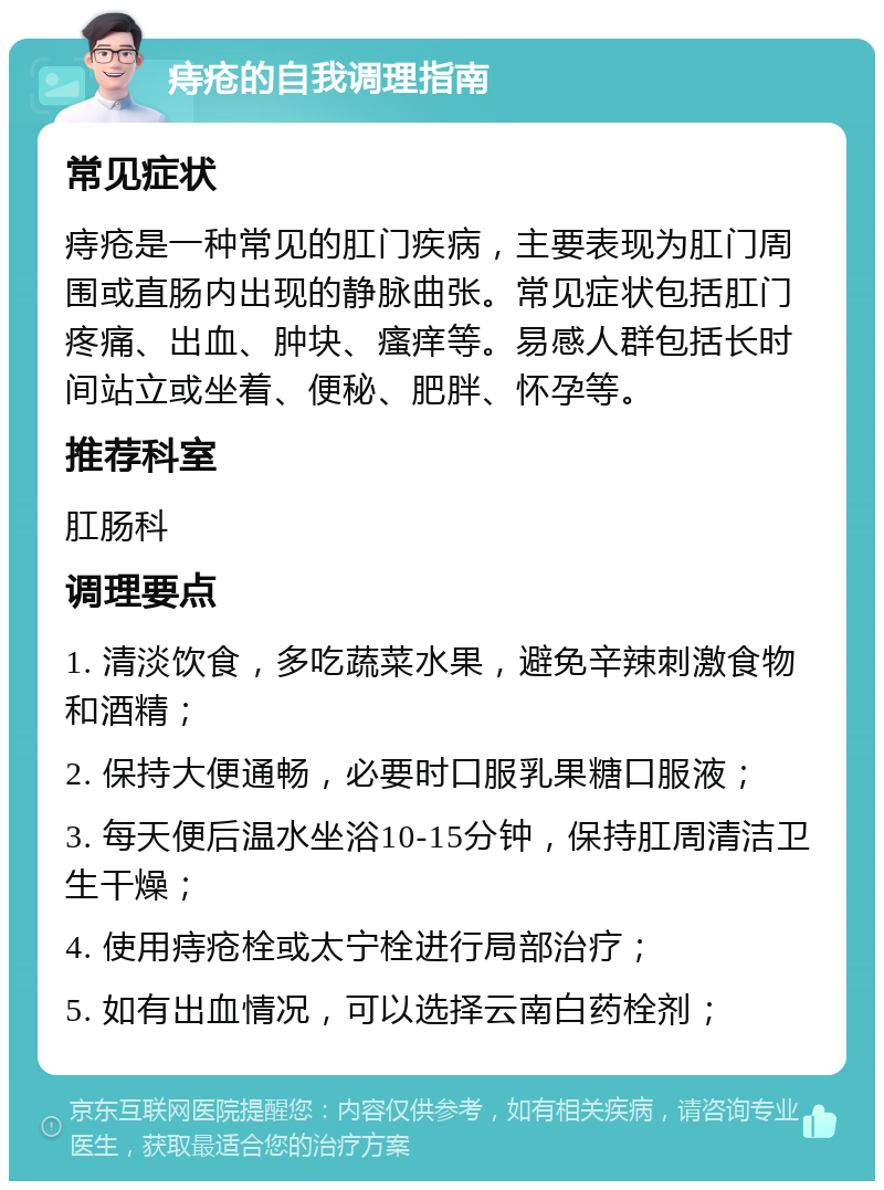 痔疮的自我调理指南 常见症状 痔疮是一种常见的肛门疾病，主要表现为肛门周围或直肠内出现的静脉曲张。常见症状包括肛门疼痛、出血、肿块、瘙痒等。易感人群包括长时间站立或坐着、便秘、肥胖、怀孕等。 推荐科室 肛肠科 调理要点 1. 清淡饮食，多吃蔬菜水果，避免辛辣刺激食物和酒精； 2. 保持大便通畅，必要时口服乳果糖口服液； 3. 每天便后温水坐浴10-15分钟，保持肛周清洁卫生干燥； 4. 使用痔疮栓或太宁栓进行局部治疗； 5. 如有出血情况，可以选择云南白药栓剂；