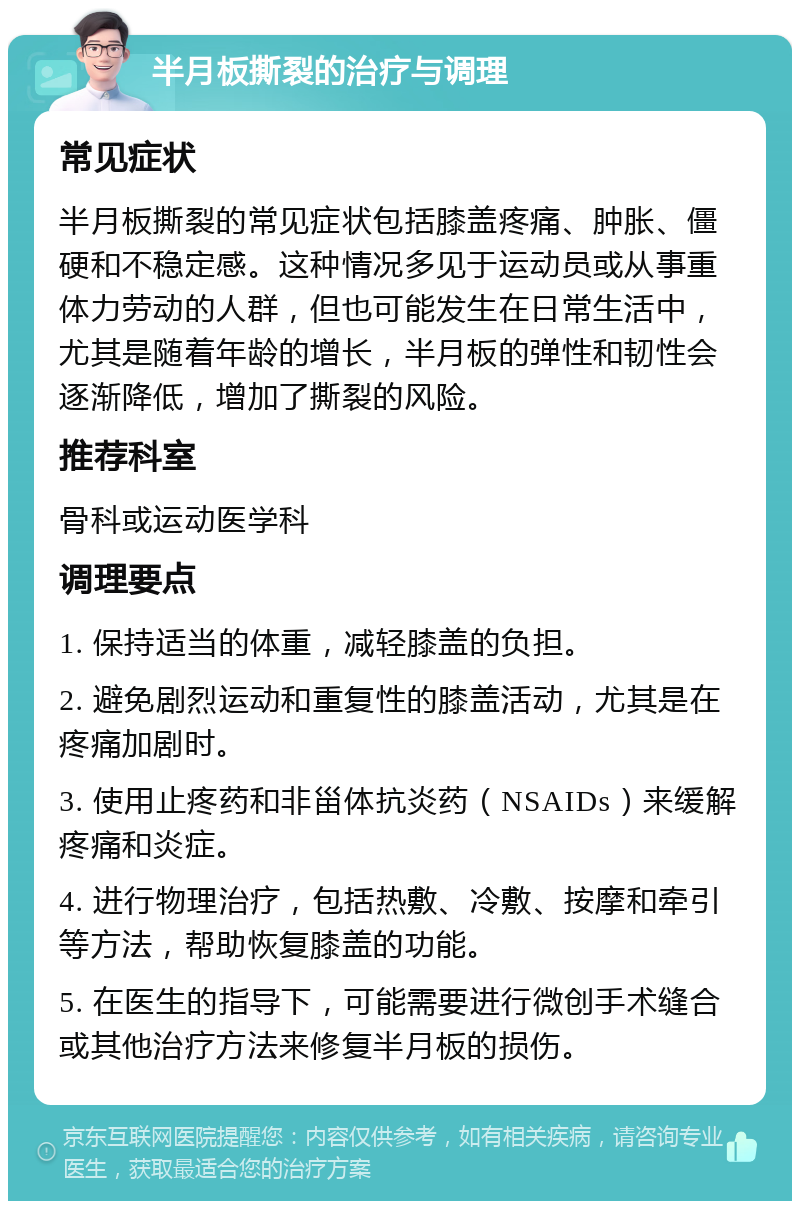 半月板撕裂的治疗与调理 常见症状 半月板撕裂的常见症状包括膝盖疼痛、肿胀、僵硬和不稳定感。这种情况多见于运动员或从事重体力劳动的人群，但也可能发生在日常生活中，尤其是随着年龄的增长，半月板的弹性和韧性会逐渐降低，增加了撕裂的风险。 推荐科室 骨科或运动医学科 调理要点 1. 保持适当的体重，减轻膝盖的负担。 2. 避免剧烈运动和重复性的膝盖活动，尤其是在疼痛加剧时。 3. 使用止疼药和非甾体抗炎药（NSAIDs）来缓解疼痛和炎症。 4. 进行物理治疗，包括热敷、冷敷、按摩和牵引等方法，帮助恢复膝盖的功能。 5. 在医生的指导下，可能需要进行微创手术缝合或其他治疗方法来修复半月板的损伤。