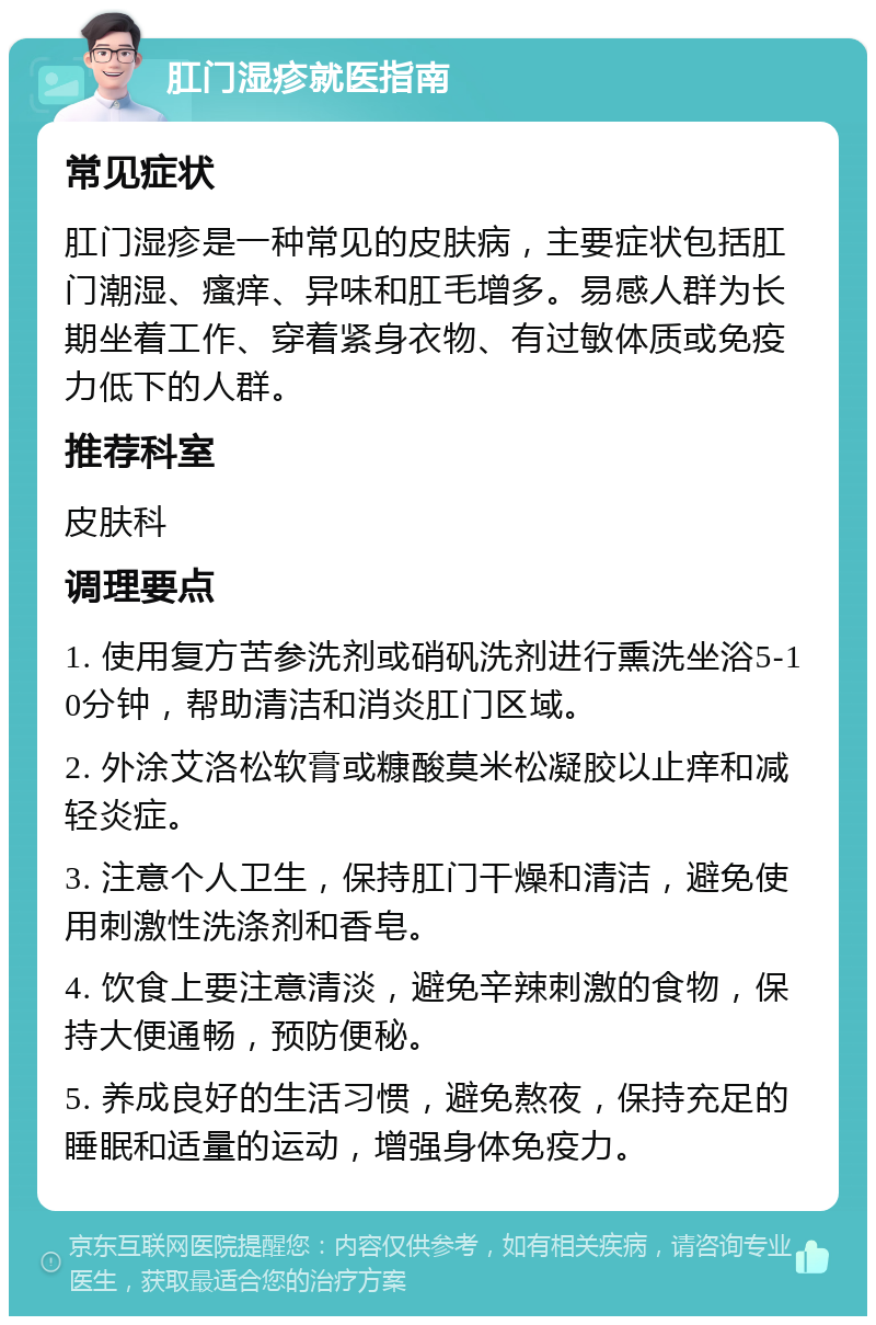 肛门湿疹就医指南 常见症状 肛门湿疹是一种常见的皮肤病，主要症状包括肛门潮湿、瘙痒、异味和肛毛增多。易感人群为长期坐着工作、穿着紧身衣物、有过敏体质或免疫力低下的人群。 推荐科室 皮肤科 调理要点 1. 使用复方苦参洗剂或硝矾洗剂进行熏洗坐浴5-10分钟，帮助清洁和消炎肛门区域。 2. 外涂艾洛松软膏或糠酸莫米松凝胶以止痒和减轻炎症。 3. 注意个人卫生，保持肛门干燥和清洁，避免使用刺激性洗涤剂和香皂。 4. 饮食上要注意清淡，避免辛辣刺激的食物，保持大便通畅，预防便秘。 5. 养成良好的生活习惯，避免熬夜，保持充足的睡眠和适量的运动，增强身体免疫力。