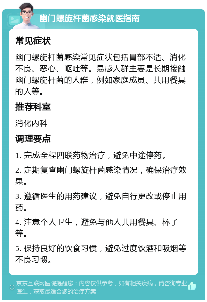 幽门螺旋杆菌感染就医指南 常见症状 幽门螺旋杆菌感染常见症状包括胃部不适、消化不良、恶心、呕吐等。易感人群主要是长期接触幽门螺旋杆菌的人群，例如家庭成员、共用餐具的人等。 推荐科室 消化内科 调理要点 1. 完成全程四联药物治疗，避免中途停药。 2. 定期复查幽门螺旋杆菌感染情况，确保治疗效果。 3. 遵循医生的用药建议，避免自行更改或停止用药。 4. 注意个人卫生，避免与他人共用餐具、杯子等。 5. 保持良好的饮食习惯，避免过度饮酒和吸烟等不良习惯。