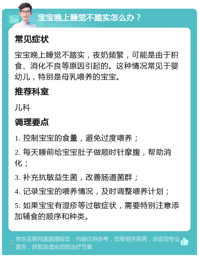 宝宝晚上睡觉不踏实怎么办？ 常见症状 宝宝晚上睡觉不踏实，夜奶频繁，可能是由于积食、消化不良等原因引起的。这种情况常见于婴幼儿，特别是母乳喂养的宝宝。 推荐科室 儿科 调理要点 1. 控制宝宝的食量，避免过度喂养； 2. 每天睡前给宝宝肚子做顺时针摩腹，帮助消化； 3. 补充抗敏益生菌，改善肠道菌群； 4. 记录宝宝的喂养情况，及时调整喂养计划； 5. 如果宝宝有湿疹等过敏症状，需要特别注意添加辅食的顺序和种类。