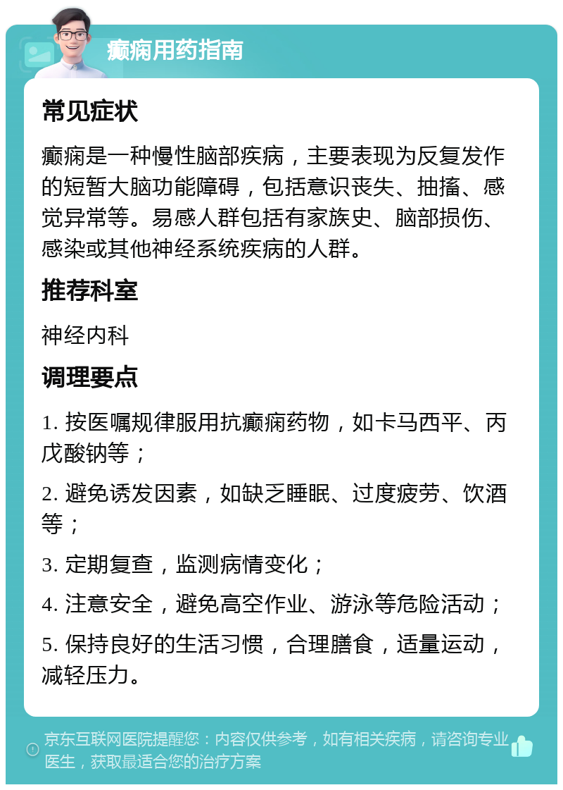 癫痫用药指南 常见症状 癫痫是一种慢性脑部疾病，主要表现为反复发作的短暂大脑功能障碍，包括意识丧失、抽搐、感觉异常等。易感人群包括有家族史、脑部损伤、感染或其他神经系统疾病的人群。 推荐科室 神经内科 调理要点 1. 按医嘱规律服用抗癫痫药物，如卡马西平、丙戊酸钠等； 2. 避免诱发因素，如缺乏睡眠、过度疲劳、饮酒等； 3. 定期复查，监测病情变化； 4. 注意安全，避免高空作业、游泳等危险活动； 5. 保持良好的生活习惯，合理膳食，适量运动，减轻压力。