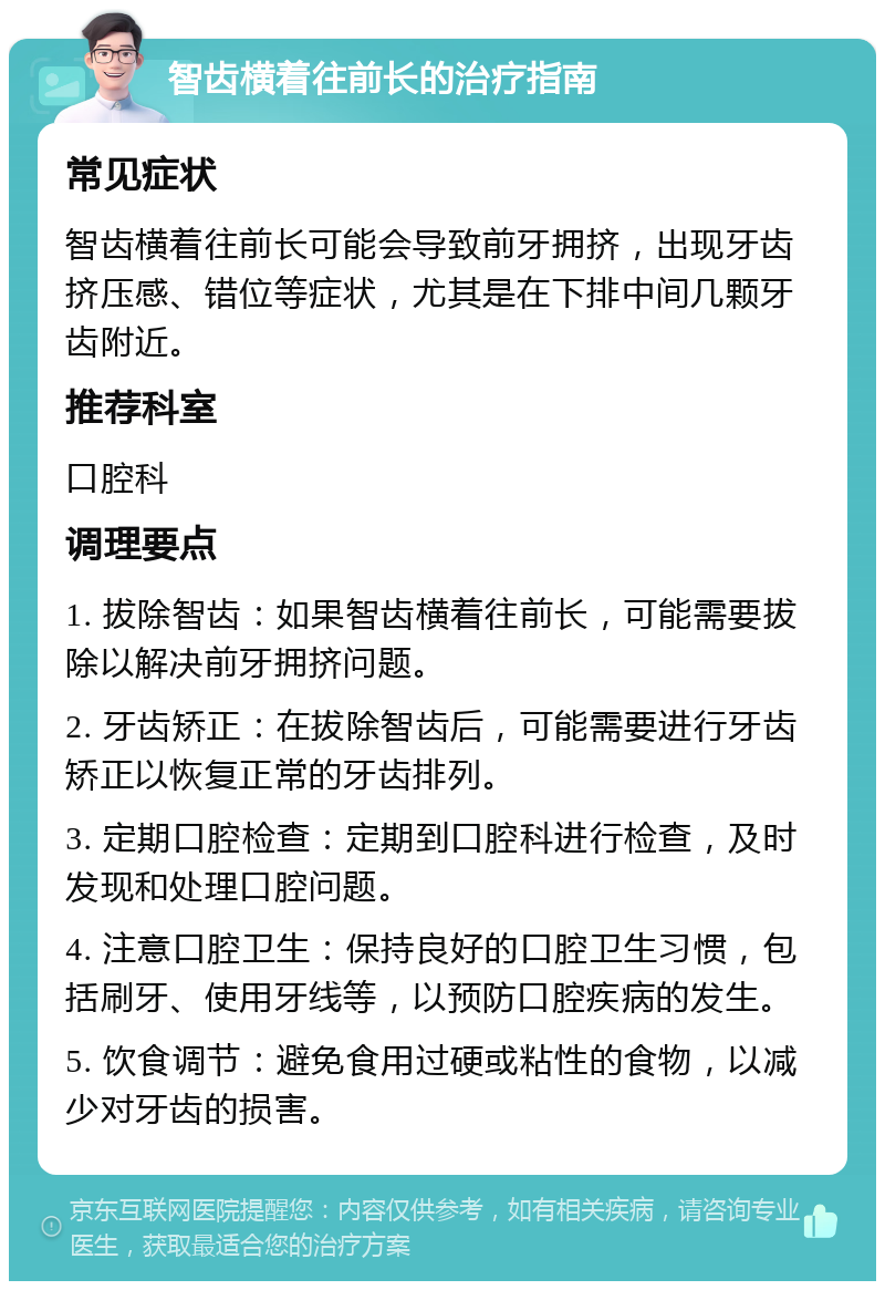 智齿横着往前长的治疗指南 常见症状 智齿横着往前长可能会导致前牙拥挤，出现牙齿挤压感、错位等症状，尤其是在下排中间几颗牙齿附近。 推荐科室 口腔科 调理要点 1. 拔除智齿：如果智齿横着往前长，可能需要拔除以解决前牙拥挤问题。 2. 牙齿矫正：在拔除智齿后，可能需要进行牙齿矫正以恢复正常的牙齿排列。 3. 定期口腔检查：定期到口腔科进行检查，及时发现和处理口腔问题。 4. 注意口腔卫生：保持良好的口腔卫生习惯，包括刷牙、使用牙线等，以预防口腔疾病的发生。 5. 饮食调节：避免食用过硬或粘性的食物，以减少对牙齿的损害。