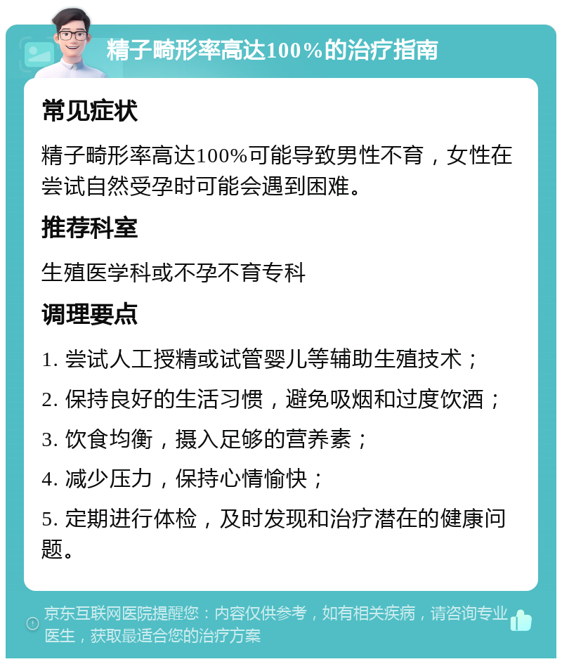 精子畸形率高达100%的治疗指南 常见症状 精子畸形率高达100%可能导致男性不育，女性在尝试自然受孕时可能会遇到困难。 推荐科室 生殖医学科或不孕不育专科 调理要点 1. 尝试人工授精或试管婴儿等辅助生殖技术； 2. 保持良好的生活习惯，避免吸烟和过度饮酒； 3. 饮食均衡，摄入足够的营养素； 4. 减少压力，保持心情愉快； 5. 定期进行体检，及时发现和治疗潜在的健康问题。