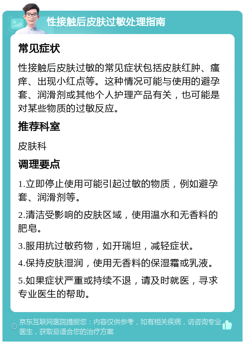 性接触后皮肤过敏处理指南 常见症状 性接触后皮肤过敏的常见症状包括皮肤红肿、瘙痒、出现小红点等。这种情况可能与使用的避孕套、润滑剂或其他个人护理产品有关，也可能是对某些物质的过敏反应。 推荐科室 皮肤科 调理要点 1.立即停止使用可能引起过敏的物质，例如避孕套、润滑剂等。 2.清洁受影响的皮肤区域，使用温水和无香料的肥皂。 3.服用抗过敏药物，如开瑞坦，减轻症状。 4.保持皮肤湿润，使用无香料的保湿霜或乳液。 5.如果症状严重或持续不退，请及时就医，寻求专业医生的帮助。