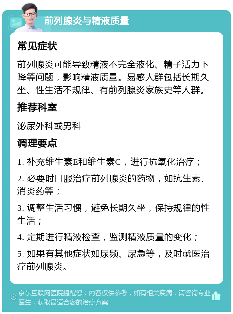 前列腺炎与精液质量 常见症状 前列腺炎可能导致精液不完全液化、精子活力下降等问题，影响精液质量。易感人群包括长期久坐、性生活不规律、有前列腺炎家族史等人群。 推荐科室 泌尿外科或男科 调理要点 1. 补充维生素E和维生素C，进行抗氧化治疗； 2. 必要时口服治疗前列腺炎的药物，如抗生素、消炎药等； 3. 调整生活习惯，避免长期久坐，保持规律的性生活； 4. 定期进行精液检查，监测精液质量的变化； 5. 如果有其他症状如尿频、尿急等，及时就医治疗前列腺炎。