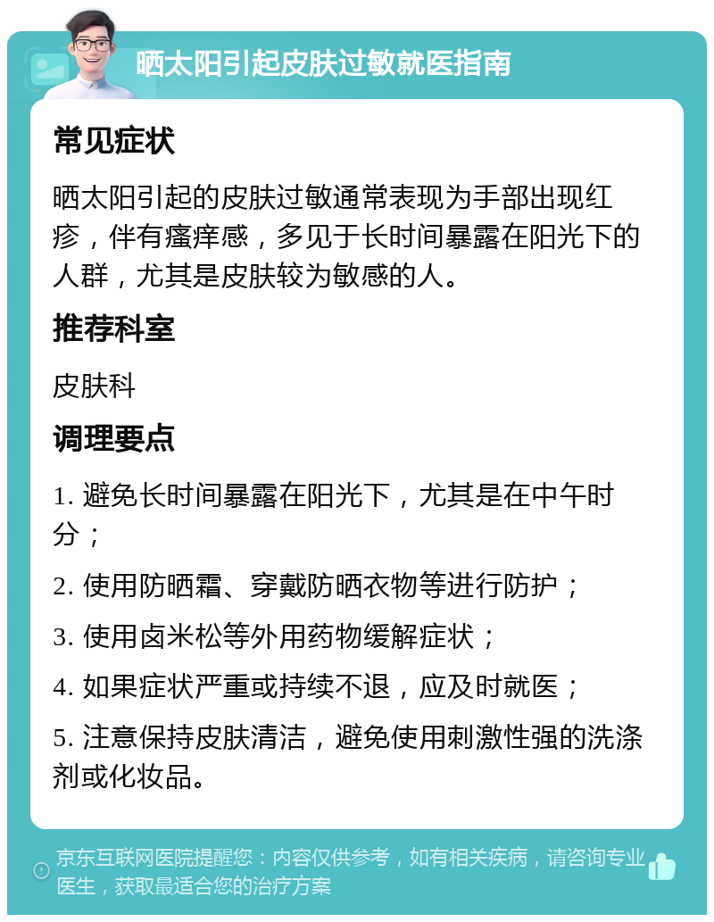 晒太阳引起皮肤过敏就医指南 常见症状 晒太阳引起的皮肤过敏通常表现为手部出现红疹，伴有瘙痒感，多见于长时间暴露在阳光下的人群，尤其是皮肤较为敏感的人。 推荐科室 皮肤科 调理要点 1. 避免长时间暴露在阳光下，尤其是在中午时分； 2. 使用防晒霜、穿戴防晒衣物等进行防护； 3. 使用卤米松等外用药物缓解症状； 4. 如果症状严重或持续不退，应及时就医； 5. 注意保持皮肤清洁，避免使用刺激性强的洗涤剂或化妆品。