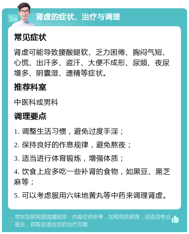 肾虚的症状、治疗与调理 常见症状 肾虚可能导致腰酸腿软、乏力困倦、胸闷气短、心慌、出汗多、盗汗、大便不成形、尿频、夜尿增多、阴囊湿、遗精等症状。 推荐科室 中医科或男科 调理要点 1. 调整生活习惯，避免过度手淫； 2. 保持良好的作息规律，避免熬夜； 3. 适当进行体育锻炼，增强体质； 4. 饮食上应多吃一些补肾的食物，如黑豆、黑芝麻等； 5. 可以考虑服用六味地黄丸等中药来调理肾虚。