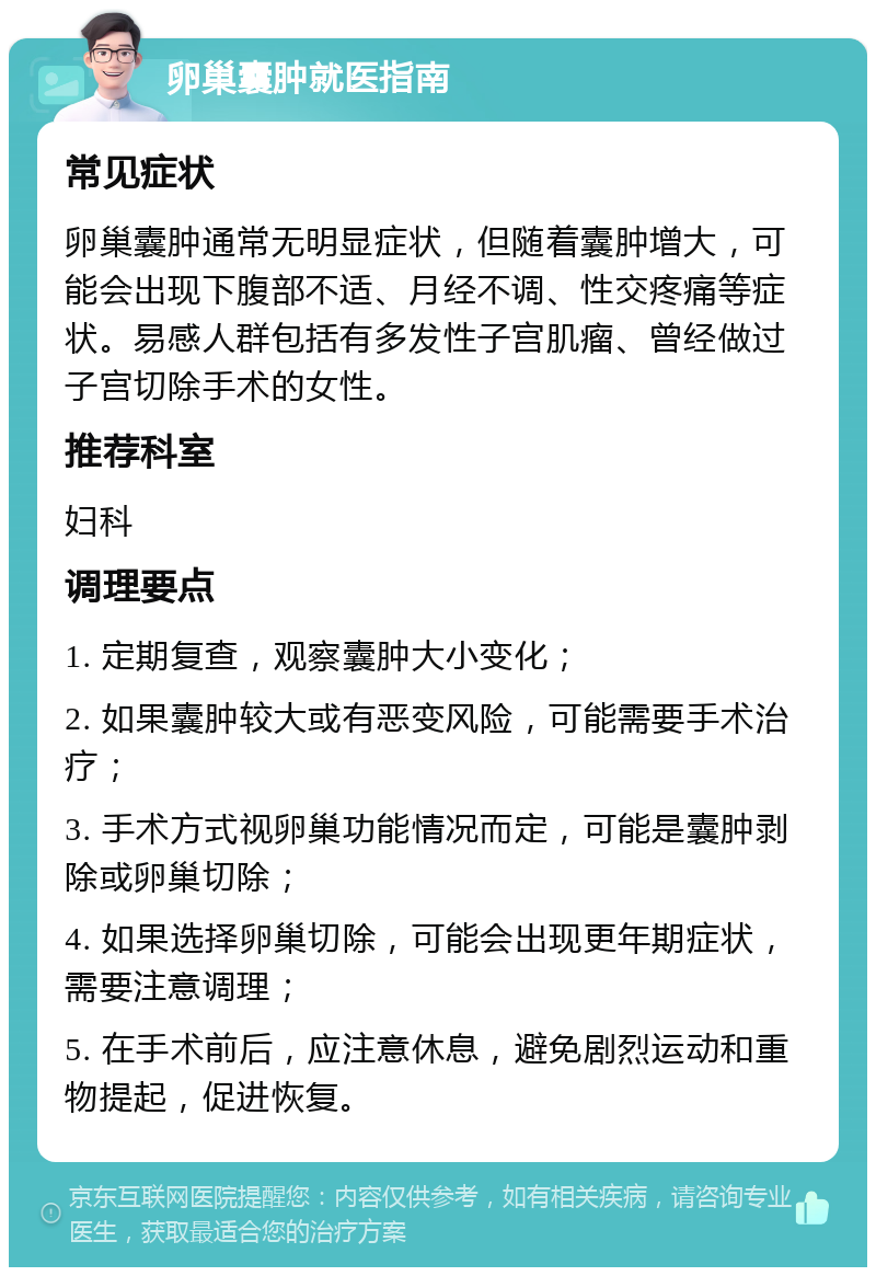 卵巢囊肿就医指南 常见症状 卵巢囊肿通常无明显症状，但随着囊肿增大，可能会出现下腹部不适、月经不调、性交疼痛等症状。易感人群包括有多发性子宫肌瘤、曾经做过子宫切除手术的女性。 推荐科室 妇科 调理要点 1. 定期复查，观察囊肿大小变化； 2. 如果囊肿较大或有恶变风险，可能需要手术治疗； 3. 手术方式视卵巢功能情况而定，可能是囊肿剥除或卵巢切除； 4. 如果选择卵巢切除，可能会出现更年期症状，需要注意调理； 5. 在手术前后，应注意休息，避免剧烈运动和重物提起，促进恢复。