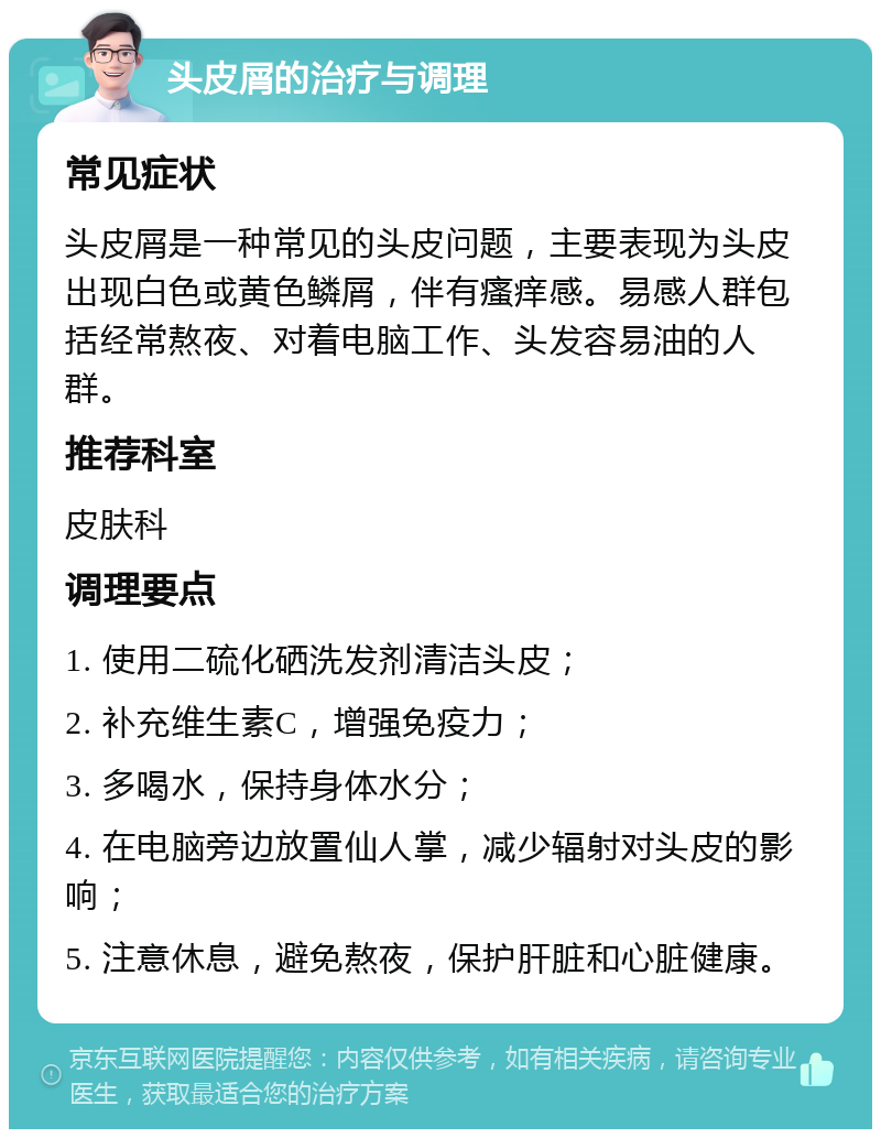 头皮屑的治疗与调理 常见症状 头皮屑是一种常见的头皮问题，主要表现为头皮出现白色或黄色鳞屑，伴有瘙痒感。易感人群包括经常熬夜、对着电脑工作、头发容易油的人群。 推荐科室 皮肤科 调理要点 1. 使用二硫化硒洗发剂清洁头皮； 2. 补充维生素C，增强免疫力； 3. 多喝水，保持身体水分； 4. 在电脑旁边放置仙人掌，减少辐射对头皮的影响； 5. 注意休息，避免熬夜，保护肝脏和心脏健康。