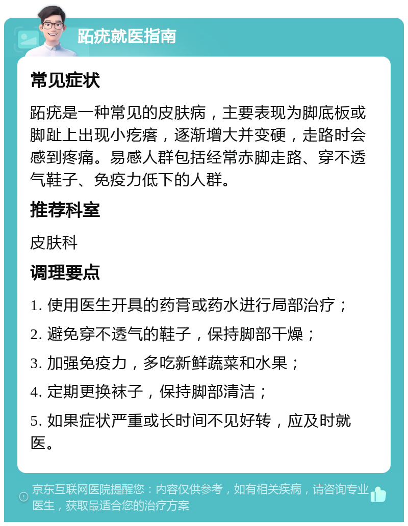 跖疣就医指南 常见症状 跖疣是一种常见的皮肤病，主要表现为脚底板或脚趾上出现小疙瘩，逐渐增大并变硬，走路时会感到疼痛。易感人群包括经常赤脚走路、穿不透气鞋子、免疫力低下的人群。 推荐科室 皮肤科 调理要点 1. 使用医生开具的药膏或药水进行局部治疗； 2. 避免穿不透气的鞋子，保持脚部干燥； 3. 加强免疫力，多吃新鲜蔬菜和水果； 4. 定期更换袜子，保持脚部清洁； 5. 如果症状严重或长时间不见好转，应及时就医。