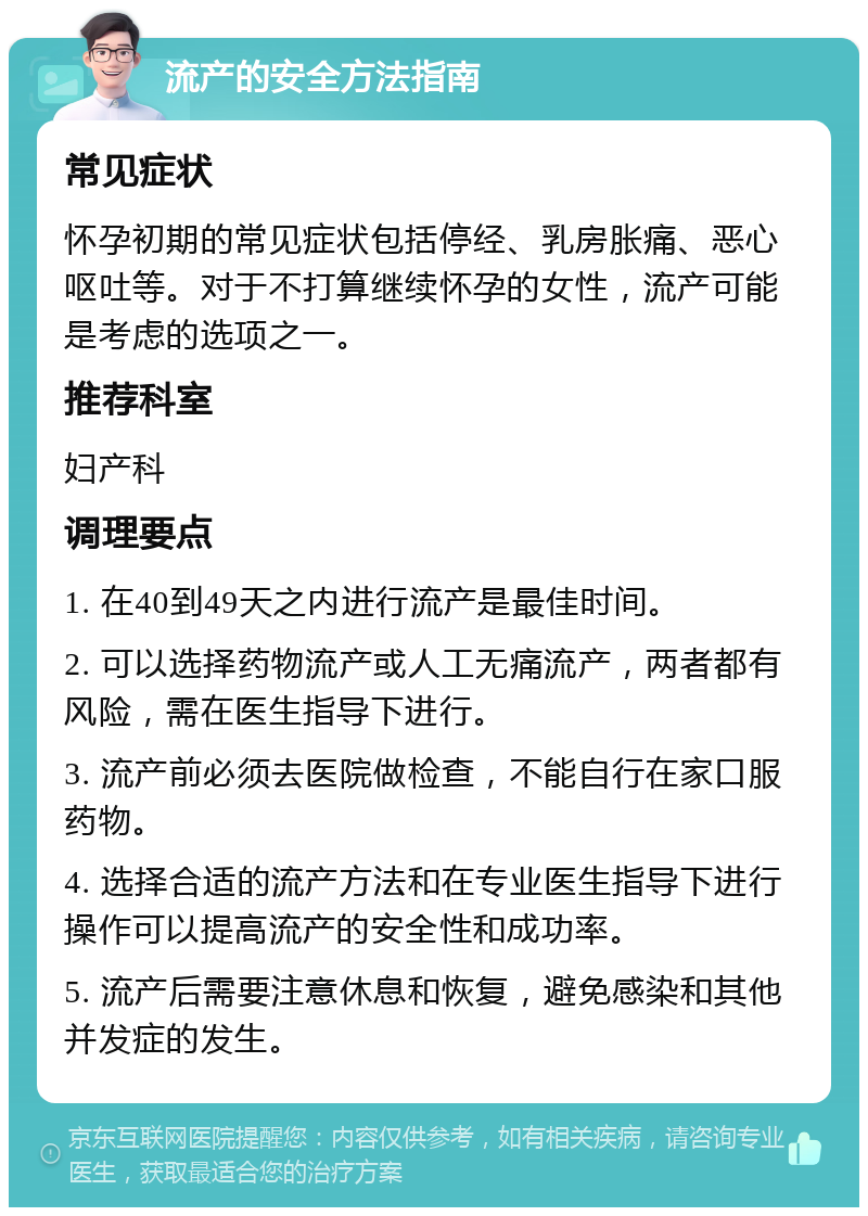 流产的安全方法指南 常见症状 怀孕初期的常见症状包括停经、乳房胀痛、恶心呕吐等。对于不打算继续怀孕的女性，流产可能是考虑的选项之一。 推荐科室 妇产科 调理要点 1. 在40到49天之内进行流产是最佳时间。 2. 可以选择药物流产或人工无痛流产，两者都有风险，需在医生指导下进行。 3. 流产前必须去医院做检查，不能自行在家口服药物。 4. 选择合适的流产方法和在专业医生指导下进行操作可以提高流产的安全性和成功率。 5. 流产后需要注意休息和恢复，避免感染和其他并发症的发生。