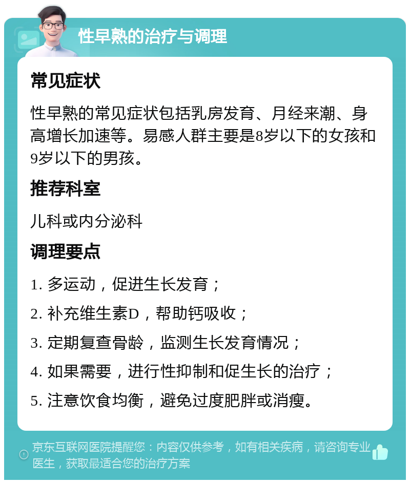 性早熟的治疗与调理 常见症状 性早熟的常见症状包括乳房发育、月经来潮、身高增长加速等。易感人群主要是8岁以下的女孩和9岁以下的男孩。 推荐科室 儿科或内分泌科 调理要点 1. 多运动，促进生长发育； 2. 补充维生素D，帮助钙吸收； 3. 定期复查骨龄，监测生长发育情况； 4. 如果需要，进行性抑制和促生长的治疗； 5. 注意饮食均衡，避免过度肥胖或消瘦。