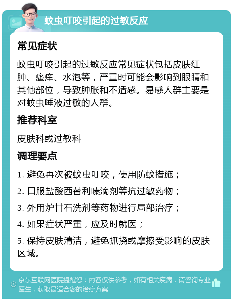 蚊虫叮咬引起的过敏反应 常见症状 蚊虫叮咬引起的过敏反应常见症状包括皮肤红肿、瘙痒、水泡等，严重时可能会影响到眼睛和其他部位，导致肿胀和不适感。易感人群主要是对蚊虫唾液过敏的人群。 推荐科室 皮肤科或过敏科 调理要点 1. 避免再次被蚊虫叮咬，使用防蚊措施； 2. 口服盐酸西替利嗪滴剂等抗过敏药物； 3. 外用炉甘石洗剂等药物进行局部治疗； 4. 如果症状严重，应及时就医； 5. 保持皮肤清洁，避免抓挠或摩擦受影响的皮肤区域。