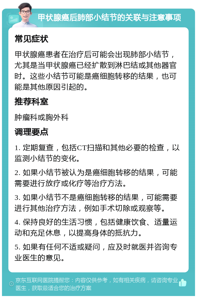 甲状腺癌后肺部小结节的关联与注意事项 常见症状 甲状腺癌患者在治疗后可能会出现肺部小结节，尤其是当甲状腺癌已经扩散到淋巴结或其他器官时。这些小结节可能是癌细胞转移的结果，也可能是其他原因引起的。 推荐科室 肿瘤科或胸外科 调理要点 1. 定期复查，包括CT扫描和其他必要的检查，以监测小结节的变化。 2. 如果小结节被认为是癌细胞转移的结果，可能需要进行放疗或化疗等治疗方法。 3. 如果小结节不是癌细胞转移的结果，可能需要进行其他治疗方法，例如手术切除或观察等。 4. 保持良好的生活习惯，包括健康饮食、适量运动和充足休息，以提高身体的抵抗力。 5. 如果有任何不适或疑问，应及时就医并咨询专业医生的意见。