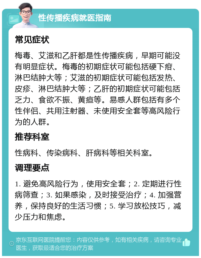 性传播疾病就医指南 常见症状 梅毒、艾滋和乙肝都是性传播疾病，早期可能没有明显症状。梅毒的初期症状可能包括硬下疳、淋巴结肿大等；艾滋的初期症状可能包括发热、皮疹、淋巴结肿大等；乙肝的初期症状可能包括乏力、食欲不振、黄疸等。易感人群包括有多个性伴侣、共用注射器、未使用安全套等高风险行为的人群。 推荐科室 性病科、传染病科、肝病科等相关科室。 调理要点 1. 避免高风险行为，使用安全套；2. 定期进行性病筛查；3. 如果感染，及时接受治疗；4. 加强营养，保持良好的生活习惯；5. 学习放松技巧，减少压力和焦虑。