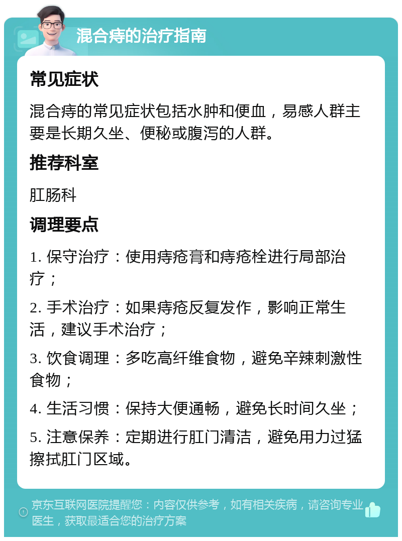 混合痔的治疗指南 常见症状 混合痔的常见症状包括水肿和便血，易感人群主要是长期久坐、便秘或腹泻的人群。 推荐科室 肛肠科 调理要点 1. 保守治疗：使用痔疮膏和痔疮栓进行局部治疗； 2. 手术治疗：如果痔疮反复发作，影响正常生活，建议手术治疗； 3. 饮食调理：多吃高纤维食物，避免辛辣刺激性食物； 4. 生活习惯：保持大便通畅，避免长时间久坐； 5. 注意保养：定期进行肛门清洁，避免用力过猛擦拭肛门区域。