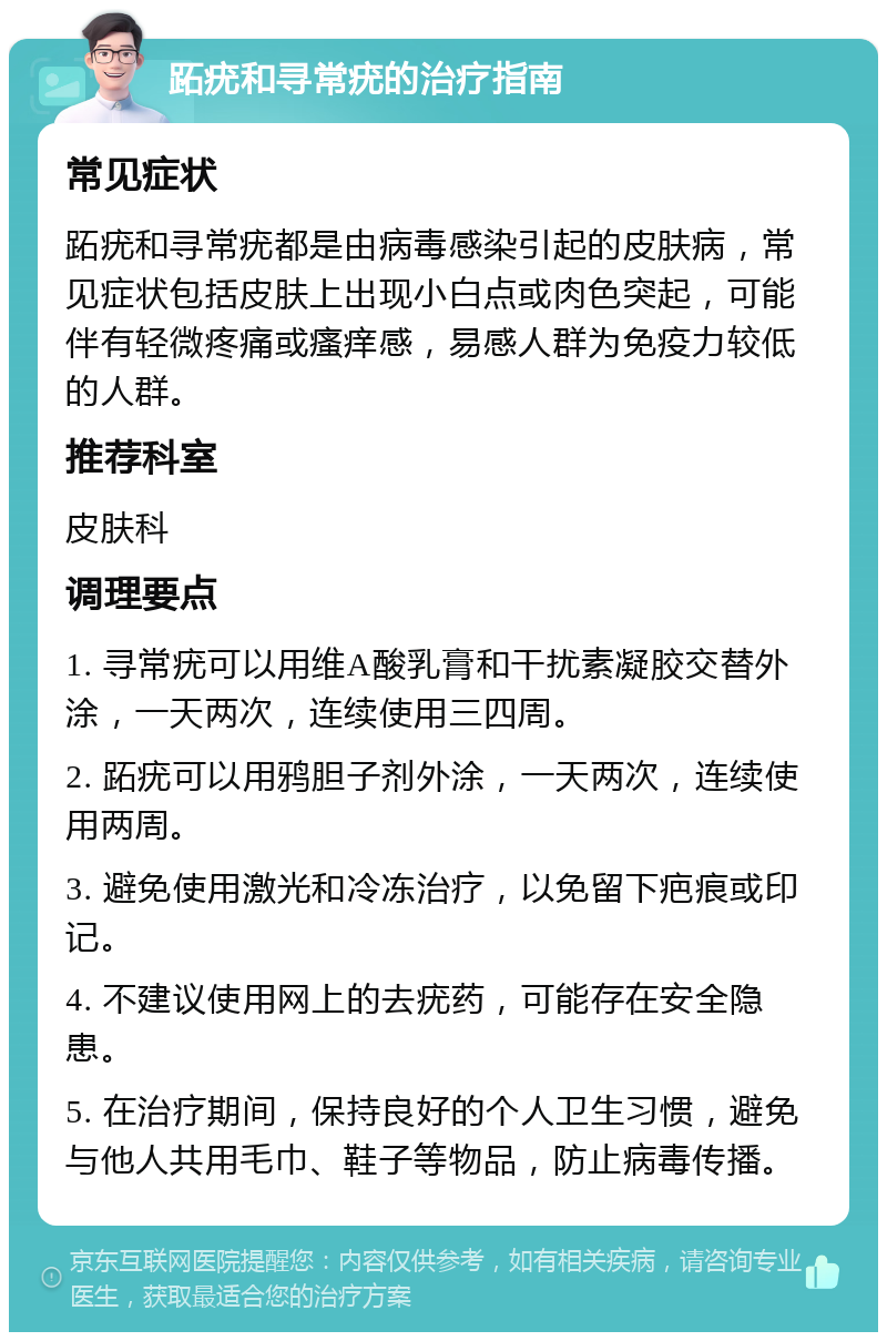 跖疣和寻常疣的治疗指南 常见症状 跖疣和寻常疣都是由病毒感染引起的皮肤病，常见症状包括皮肤上出现小白点或肉色突起，可能伴有轻微疼痛或瘙痒感，易感人群为免疫力较低的人群。 推荐科室 皮肤科 调理要点 1. 寻常疣可以用维A酸乳膏和干扰素凝胶交替外涂，一天两次，连续使用三四周。 2. 跖疣可以用鸦胆子剂外涂，一天两次，连续使用两周。 3. 避免使用激光和冷冻治疗，以免留下疤痕或印记。 4. 不建议使用网上的去疣药，可能存在安全隐患。 5. 在治疗期间，保持良好的个人卫生习惯，避免与他人共用毛巾、鞋子等物品，防止病毒传播。