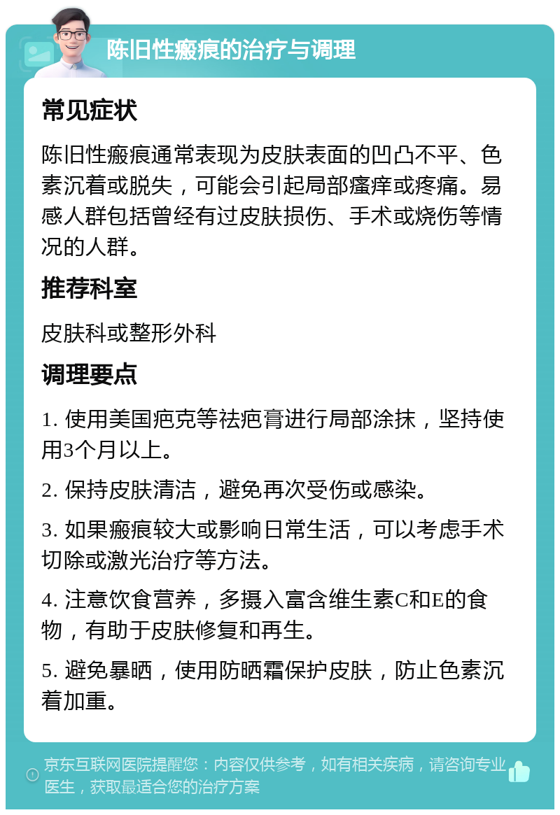 陈旧性瘢痕的治疗与调理 常见症状 陈旧性瘢痕通常表现为皮肤表面的凹凸不平、色素沉着或脱失，可能会引起局部瘙痒或疼痛。易感人群包括曾经有过皮肤损伤、手术或烧伤等情况的人群。 推荐科室 皮肤科或整形外科 调理要点 1. 使用美国疤克等祛疤膏进行局部涂抹，坚持使用3个月以上。 2. 保持皮肤清洁，避免再次受伤或感染。 3. 如果瘢痕较大或影响日常生活，可以考虑手术切除或激光治疗等方法。 4. 注意饮食营养，多摄入富含维生素C和E的食物，有助于皮肤修复和再生。 5. 避免暴晒，使用防晒霜保护皮肤，防止色素沉着加重。