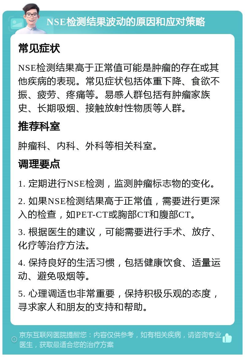 NSE检测结果波动的原因和应对策略 常见症状 NSE检测结果高于正常值可能是肿瘤的存在或其他疾病的表现。常见症状包括体重下降、食欲不振、疲劳、疼痛等。易感人群包括有肿瘤家族史、长期吸烟、接触放射性物质等人群。 推荐科室 肿瘤科、内科、外科等相关科室。 调理要点 1. 定期进行NSE检测，监测肿瘤标志物的变化。 2. 如果NSE检测结果高于正常值，需要进行更深入的检查，如PET-CT或胸部CT和腹部CT。 3. 根据医生的建议，可能需要进行手术、放疗、化疗等治疗方法。 4. 保持良好的生活习惯，包括健康饮食、适量运动、避免吸烟等。 5. 心理调适也非常重要，保持积极乐观的态度，寻求家人和朋友的支持和帮助。