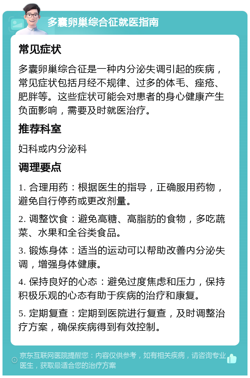 多囊卵巢综合征就医指南 常见症状 多囊卵巢综合征是一种内分泌失调引起的疾病，常见症状包括月经不规律、过多的体毛、痤疮、肥胖等。这些症状可能会对患者的身心健康产生负面影响，需要及时就医治疗。 推荐科室 妇科或内分泌科 调理要点 1. 合理用药：根据医生的指导，正确服用药物，避免自行停药或更改剂量。 2. 调整饮食：避免高糖、高脂肪的食物，多吃蔬菜、水果和全谷类食品。 3. 锻炼身体：适当的运动可以帮助改善内分泌失调，增强身体健康。 4. 保持良好的心态：避免过度焦虑和压力，保持积极乐观的心态有助于疾病的治疗和康复。 5. 定期复查：定期到医院进行复查，及时调整治疗方案，确保疾病得到有效控制。