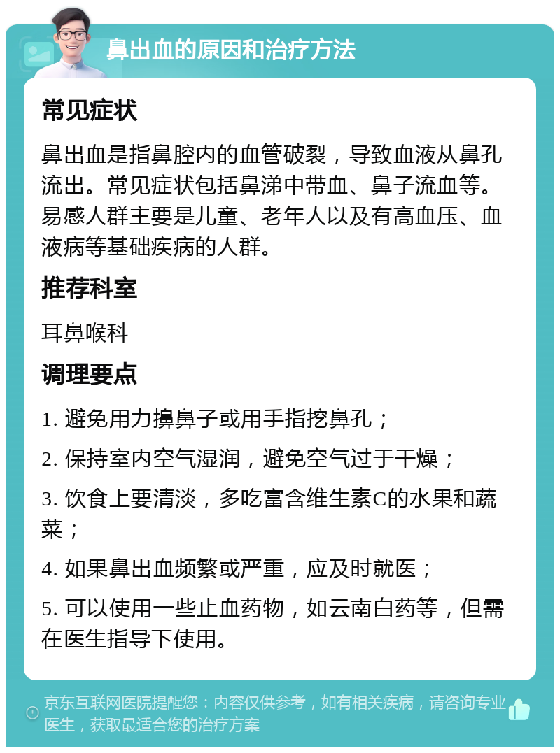 鼻出血的原因和治疗方法 常见症状 鼻出血是指鼻腔内的血管破裂，导致血液从鼻孔流出。常见症状包括鼻涕中带血、鼻子流血等。易感人群主要是儿童、老年人以及有高血压、血液病等基础疾病的人群。 推荐科室 耳鼻喉科 调理要点 1. 避免用力擤鼻子或用手指挖鼻孔； 2. 保持室内空气湿润，避免空气过于干燥； 3. 饮食上要清淡，多吃富含维生素C的水果和蔬菜； 4. 如果鼻出血频繁或严重，应及时就医； 5. 可以使用一些止血药物，如云南白药等，但需在医生指导下使用。