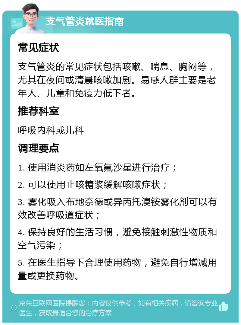 支气管炎就医指南 常见症状 支气管炎的常见症状包括咳嗽、喘息、胸闷等，尤其在夜间或清晨咳嗽加剧。易感人群主要是老年人、儿童和免疫力低下者。 推荐科室 呼吸内科或儿科 调理要点 1. 使用消炎药如左氧氟沙星进行治疗； 2. 可以使用止咳糖浆缓解咳嗽症状； 3. 雾化吸入布地奈德或异丙托溴铵雾化剂可以有效改善呼吸道症状； 4. 保持良好的生活习惯，避免接触刺激性物质和空气污染； 5. 在医生指导下合理使用药物，避免自行增减用量或更换药物。