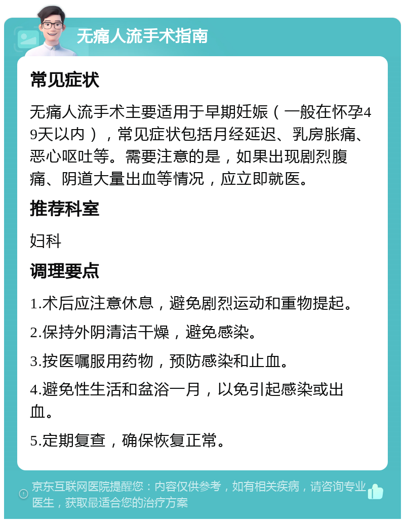 无痛人流手术指南 常见症状 无痛人流手术主要适用于早期妊娠（一般在怀孕49天以内），常见症状包括月经延迟、乳房胀痛、恶心呕吐等。需要注意的是，如果出现剧烈腹痛、阴道大量出血等情况，应立即就医。 推荐科室 妇科 调理要点 1.术后应注意休息，避免剧烈运动和重物提起。 2.保持外阴清洁干燥，避免感染。 3.按医嘱服用药物，预防感染和止血。 4.避免性生活和盆浴一月，以免引起感染或出血。 5.定期复查，确保恢复正常。