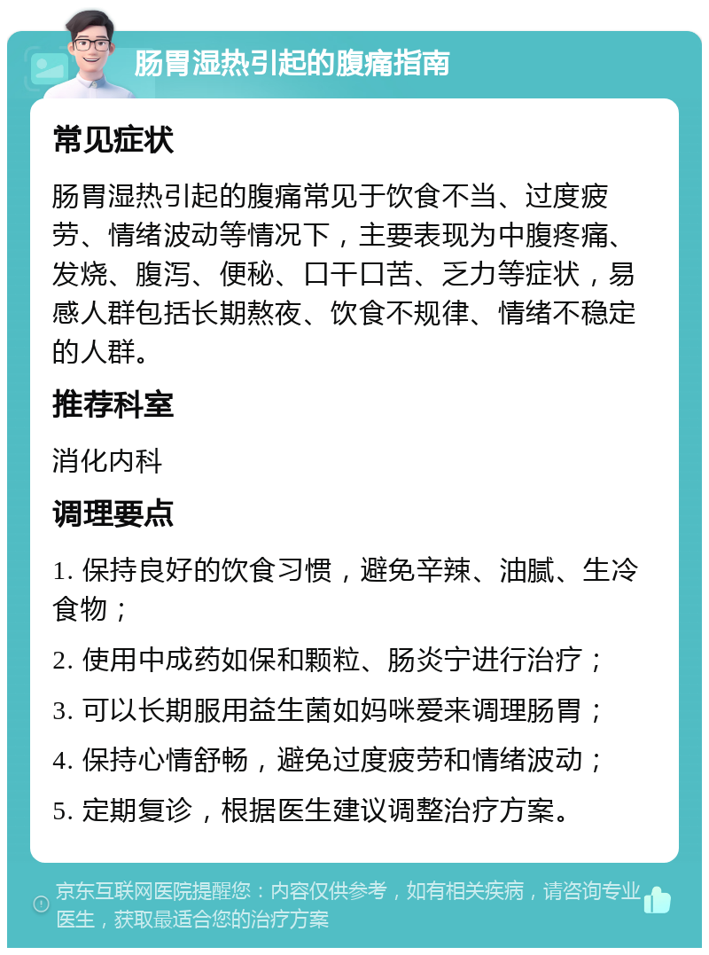 肠胃湿热引起的腹痛指南 常见症状 肠胃湿热引起的腹痛常见于饮食不当、过度疲劳、情绪波动等情况下，主要表现为中腹疼痛、发烧、腹泻、便秘、口干口苦、乏力等症状，易感人群包括长期熬夜、饮食不规律、情绪不稳定的人群。 推荐科室 消化内科 调理要点 1. 保持良好的饮食习惯，避免辛辣、油腻、生冷食物； 2. 使用中成药如保和颗粒、肠炎宁进行治疗； 3. 可以长期服用益生菌如妈咪爱来调理肠胃； 4. 保持心情舒畅，避免过度疲劳和情绪波动； 5. 定期复诊，根据医生建议调整治疗方案。