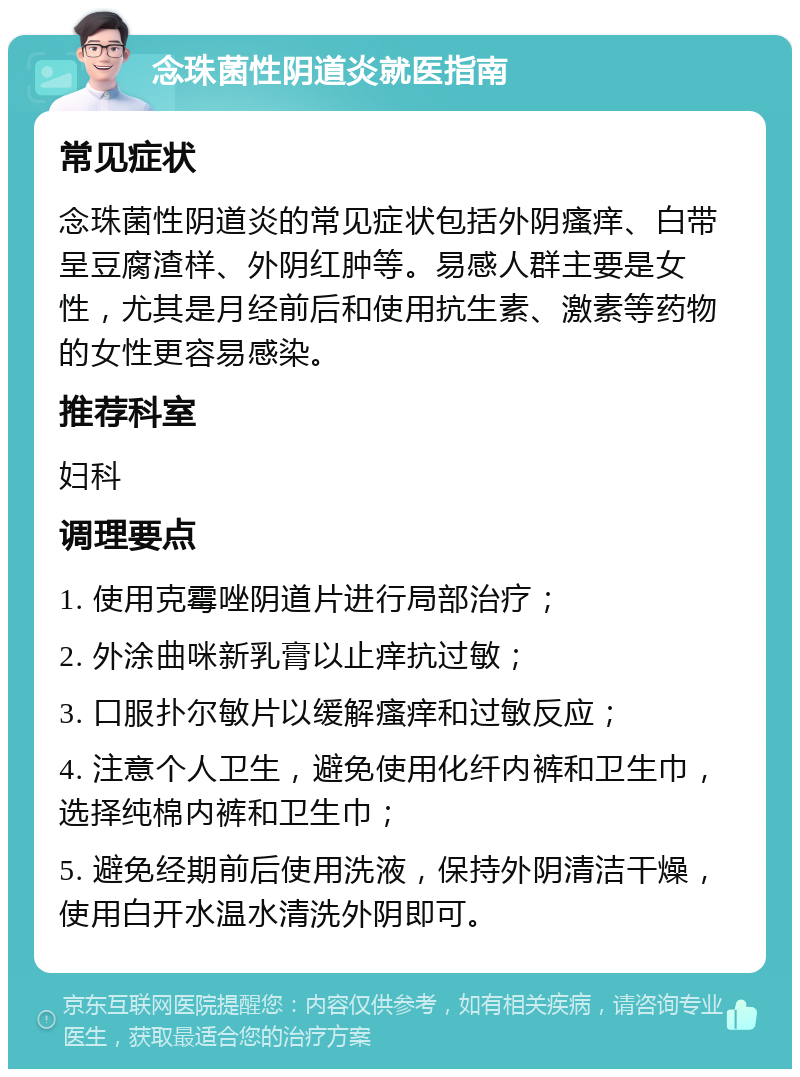 念珠菌性阴道炎就医指南 常见症状 念珠菌性阴道炎的常见症状包括外阴瘙痒、白带呈豆腐渣样、外阴红肿等。易感人群主要是女性，尤其是月经前后和使用抗生素、激素等药物的女性更容易感染。 推荐科室 妇科 调理要点 1. 使用克霉唑阴道片进行局部治疗； 2. 外涂曲咪新乳膏以止痒抗过敏； 3. 口服扑尔敏片以缓解瘙痒和过敏反应； 4. 注意个人卫生，避免使用化纤内裤和卫生巾，选择纯棉内裤和卫生巾； 5. 避免经期前后使用洗液，保持外阴清洁干燥，使用白开水温水清洗外阴即可。