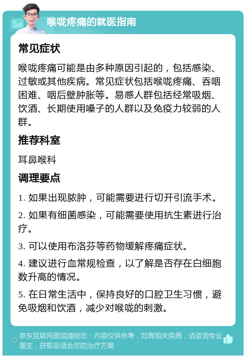 喉咙疼痛的就医指南 常见症状 喉咙疼痛可能是由多种原因引起的，包括感染、过敏或其他疾病。常见症状包括喉咙疼痛、吞咽困难、咽后壁肿胀等。易感人群包括经常吸烟、饮酒、长期使用嗓子的人群以及免疫力较弱的人群。 推荐科室 耳鼻喉科 调理要点 1. 如果出现脓肿，可能需要进行切开引流手术。 2. 如果有细菌感染，可能需要使用抗生素进行治疗。 3. 可以使用布洛芬等药物缓解疼痛症状。 4. 建议进行血常规检查，以了解是否存在白细胞数升高的情况。 5. 在日常生活中，保持良好的口腔卫生习惯，避免吸烟和饮酒，减少对喉咙的刺激。