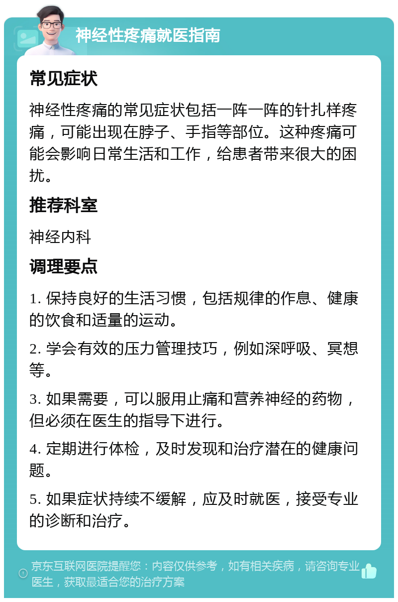 神经性疼痛就医指南 常见症状 神经性疼痛的常见症状包括一阵一阵的针扎样疼痛，可能出现在脖子、手指等部位。这种疼痛可能会影响日常生活和工作，给患者带来很大的困扰。 推荐科室 神经内科 调理要点 1. 保持良好的生活习惯，包括规律的作息、健康的饮食和适量的运动。 2. 学会有效的压力管理技巧，例如深呼吸、冥想等。 3. 如果需要，可以服用止痛和营养神经的药物，但必须在医生的指导下进行。 4. 定期进行体检，及时发现和治疗潜在的健康问题。 5. 如果症状持续不缓解，应及时就医，接受专业的诊断和治疗。