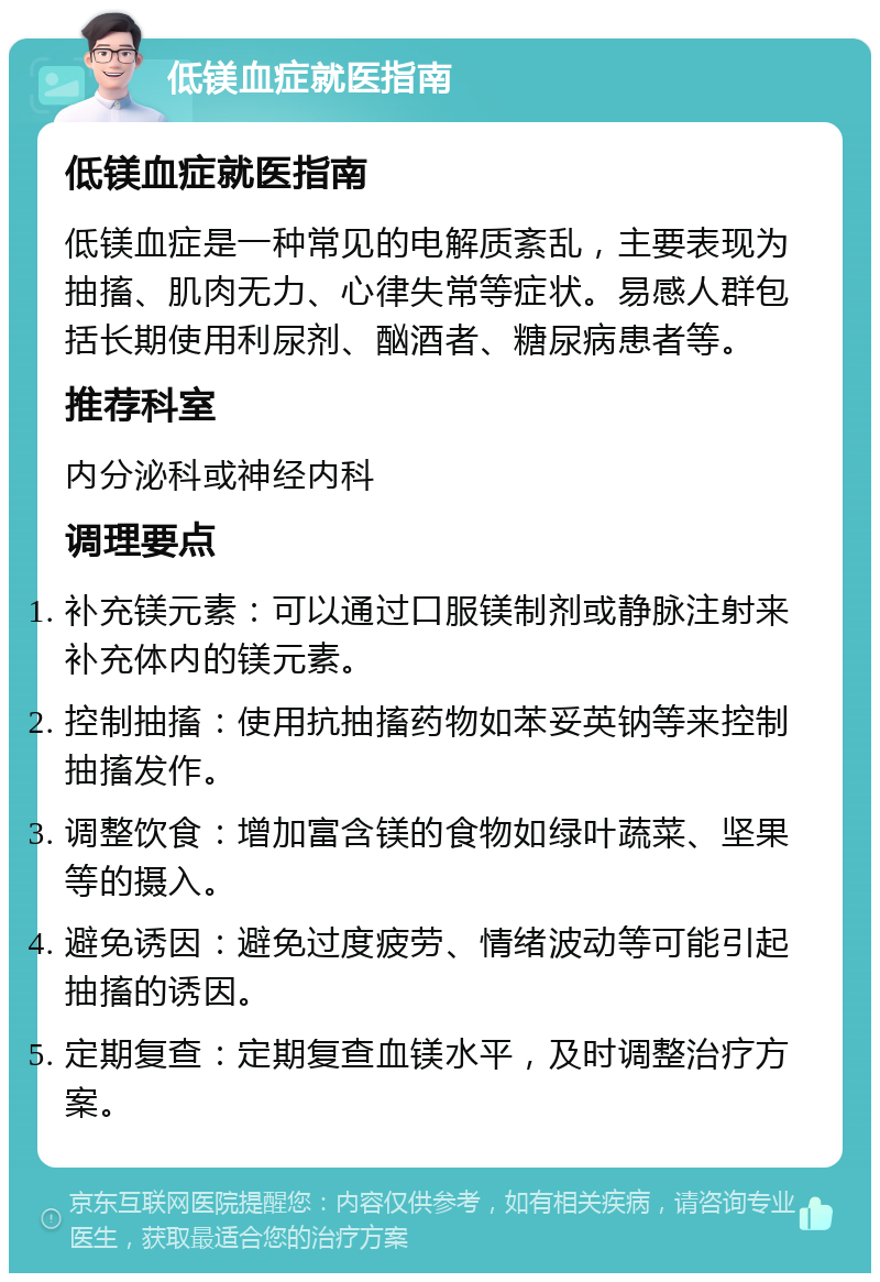 低镁血症就医指南 低镁血症就医指南 低镁血症是一种常见的电解质紊乱，主要表现为抽搐、肌肉无力、心律失常等症状。易感人群包括长期使用利尿剂、酗酒者、糖尿病患者等。 推荐科室 内分泌科或神经内科 调理要点 补充镁元素：可以通过口服镁制剂或静脉注射来补充体内的镁元素。 控制抽搐：使用抗抽搐药物如苯妥英钠等来控制抽搐发作。 调整饮食：增加富含镁的食物如绿叶蔬菜、坚果等的摄入。 避免诱因：避免过度疲劳、情绪波动等可能引起抽搐的诱因。 定期复查：定期复查血镁水平，及时调整治疗方案。