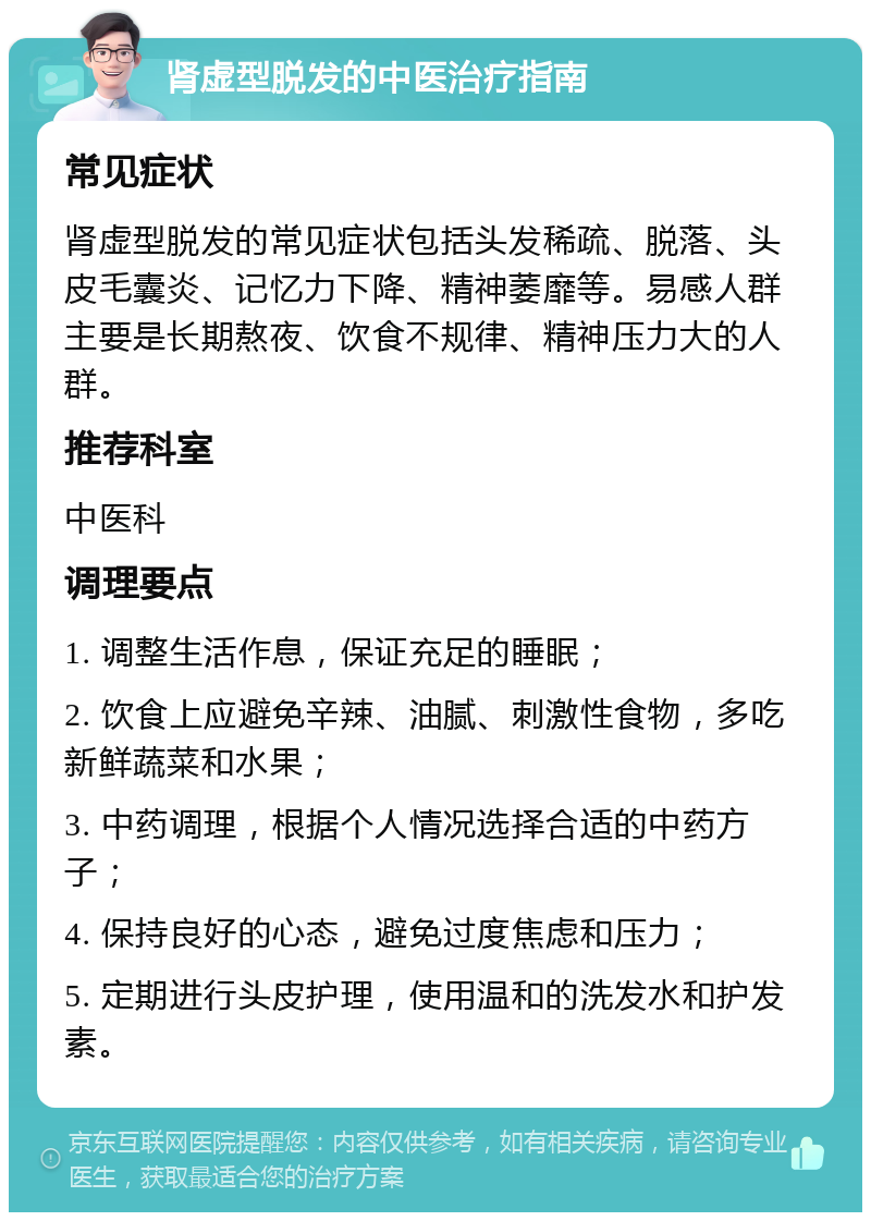 肾虚型脱发的中医治疗指南 常见症状 肾虚型脱发的常见症状包括头发稀疏、脱落、头皮毛囊炎、记忆力下降、精神萎靡等。易感人群主要是长期熬夜、饮食不规律、精神压力大的人群。 推荐科室 中医科 调理要点 1. 调整生活作息，保证充足的睡眠； 2. 饮食上应避免辛辣、油腻、刺激性食物，多吃新鲜蔬菜和水果； 3. 中药调理，根据个人情况选择合适的中药方子； 4. 保持良好的心态，避免过度焦虑和压力； 5. 定期进行头皮护理，使用温和的洗发水和护发素。