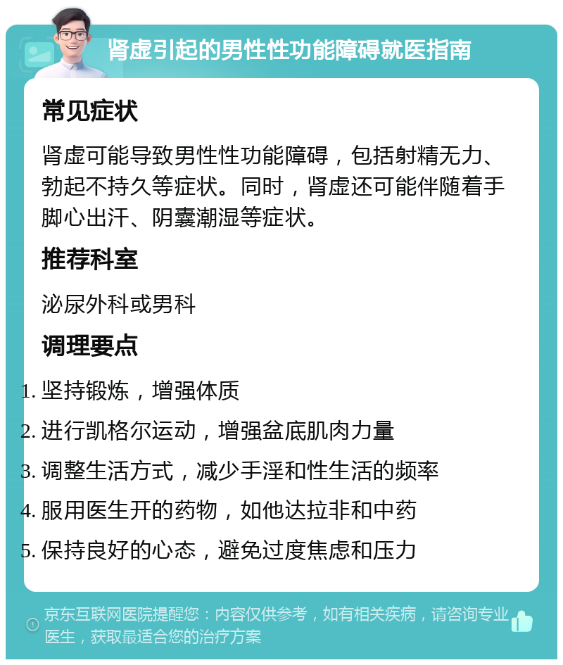 肾虚引起的男性性功能障碍就医指南 常见症状 肾虚可能导致男性性功能障碍，包括射精无力、勃起不持久等症状。同时，肾虚还可能伴随着手脚心出汗、阴囊潮湿等症状。 推荐科室 泌尿外科或男科 调理要点 坚持锻炼，增强体质 进行凯格尔运动，增强盆底肌肉力量 调整生活方式，减少手淫和性生活的频率 服用医生开的药物，如他达拉非和中药 保持良好的心态，避免过度焦虑和压力